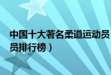 中国十大著名柔道运动员（中国柔道世界冠军中国柔道运动员排行榜）