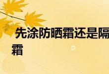  先涂防晒霜还是隔离霜 先涂防晒霜还是隔离霜 