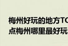 梅州好玩的地方TOP10（梅州好玩的旅游景点梅州哪里最好玩）