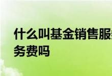 什么叫基金销售服务费 基金亏钱也收销售服务费吗