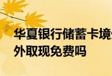 华夏银行储蓄卡境外取现 华夏银行储蓄卡境外取现免费吗