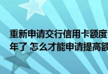 重新申请交行信用卡额度会提高吗 我在交行的信用卡用了1年了 怎么才能申请提高额度呢