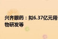 兴齐眼药：拟6.37亿元用于兴齐眼科药物研发中心建设、药物研发等