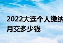 2022大连个人缴纳社保金额一览表 社保每个月交多少钱 