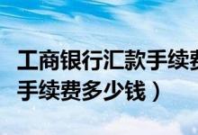 工商银行汇款手续费结算日期（工商银行汇款手续费多少钱）