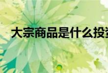 大宗商品是什么投资产品 大宗商品是什么