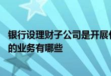 银行设理财子公司是开展什么业务 银行理财子公司可以开展的业务有哪些