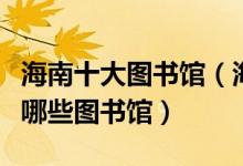 海南十大图书馆（海南十大著名图书馆海南有哪些图书馆）