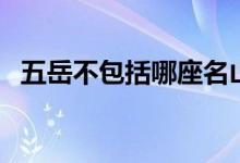 五岳不包括哪座名山（五岳不包括哪个山）