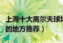 上海十大高尔夫球场有哪些（上海打高尔夫球的地方推荐）