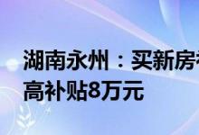 湖南永州：买新房补贴80%契税 人才购房最高补贴8万元