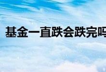 基金一直跌会跌完吗 基金一直跌还会回来吗