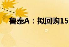 鲁泰A：拟回购1500万股-3000万股B股