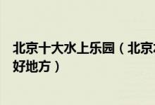 北京十大水上乐园（北京水上世界哪里好玩北京夏季玩水的好地方）