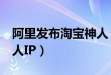 阿里发布淘宝神人（将投入5亿来打造淘宝神人IP）