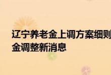 辽宁养老金上调方案细则2022年参考2021 2022辽宁养老金调整新消息 