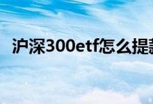 沪深300etf怎么提款 沪深300etf怎么买卖
