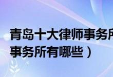 青岛十大律师事务所排行榜（青岛有名的律师事务所有哪些）
