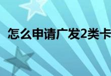 怎么申请广发2类卡 请问怎么申请广发快卡