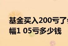 基金买入200亏了会怎么样 基金买入一万跌幅1 05亏多少钱