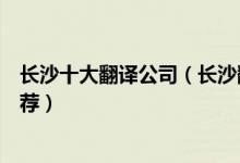 长沙十大翻译公司（长沙翻译公司哪家最好长沙翻译机构推荐）