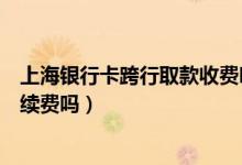 上海银行卡跨行取款收费吗（上海银行信用卡跨行取款有手续费吗）