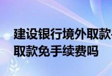 建设银行境外取款手续费多少 建设银行境外取款免手续费吗