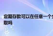 定期存款可以在任意一个分行取吗 定期存款到哪个分行都能取吗