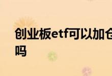 创业板etf可以加仓吗 创业板etf可以加杠杆吗