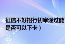 征信不好招行初审通过能下卡吗（招商银行信用卡初审通过是否可以下卡）