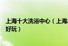 上海十大洗浴中心（上海水疗会所排行榜上海休闲会所哪里好玩）