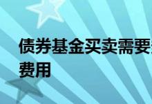 债券基金买卖需要多少费用 债券基金有什么费用