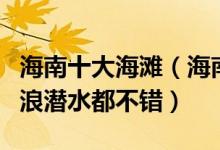 海南十大海滩（海南哪个沙滩好玩下海游泳冲浪潜水都不错）