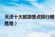 天津十大旅游景点排行榜（天津最有名的景区天津著名旅游胜地）