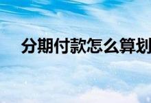 分期付款怎么算划水（分期付款怎么算）