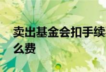 卖出基金会扣手续费吗 卖出基金需要扣些什么费