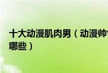 十大动漫肌肉男（动漫帅气肌肉男盘点动漫里的肌肉猛男有哪些）