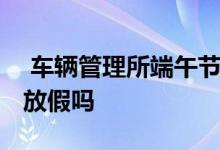  车辆管理所端午节放假吗 车辆管理所端午节放假吗 