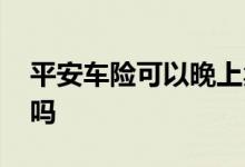 平安车险可以晚上卖吗 平安车险晚上可以买吗