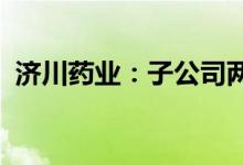济川药业：子公司两产品退出省级医保目录