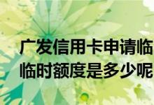 广发信用卡申请临时额度容易吗 广发信用卡临时额度是多少呢