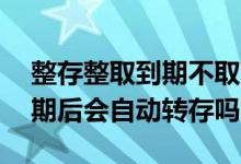 整存整取到期不取会自动转存吗 整存整取到期后会自动转存吗