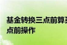 基金转换三点前算买入吗 为什么转换基金在3点前操作