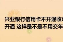 兴业银行信用卡不开通收年费吗 兴业银行的信用卡我还没有开通 这样是不是不用交年费啊