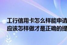 工行信用卡怎么样能申请提额 您好 请问一下工行的信用卡应该怎样做才是正确的提额方式