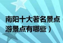 南阳十大著名景点（南阳旅游景区推荐南阳旅游景点有哪些）