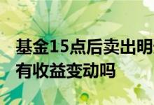 基金15点后卖出明天有收益吗 基金15点前会有收益变动吗