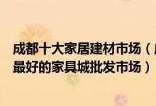 成都十大家居建材市场（成都大型建材批发市场在哪里成都最好的家具城批发市场）