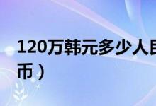 120万韩元多少人民币（120万韩元多少人民币）