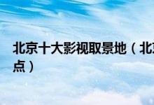 北京十大影视取景地（北京拍电影的地方北京电视剧拍摄地点）